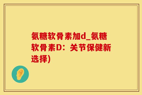 氨糖软骨素加d_氨糖软骨素D：关节保健新选择)