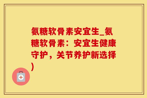 氨糖软骨素安宜生_氨糖软骨素：安宜生健康守护，关节养护新选择)