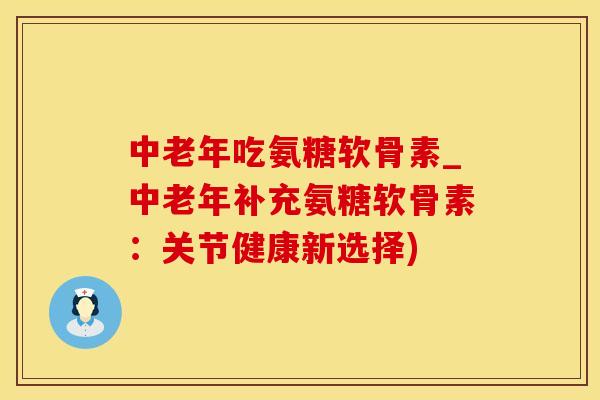 中老年吃氨糖软骨素_中老年补充氨糖软骨素：关节健康新选择)