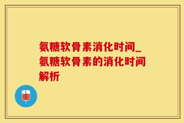 氨糖软骨素消化时间_氨糖软骨素的消化时间解析