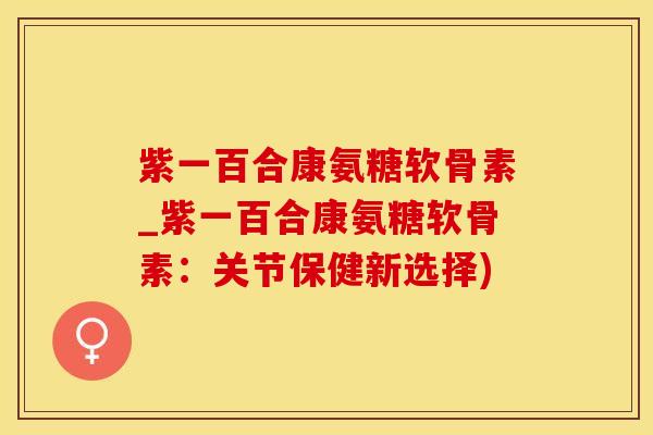 紫一百合康氨糖软骨素_紫一百合康氨糖软骨素：关节保健新选择)