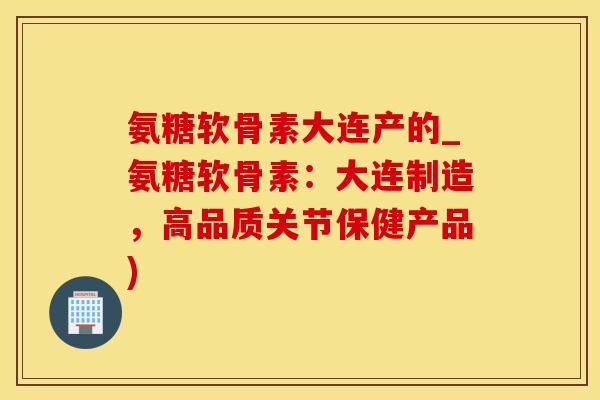 氨糖软骨素大连产的_氨糖软骨素：大连制造，高品质关节保健产品)