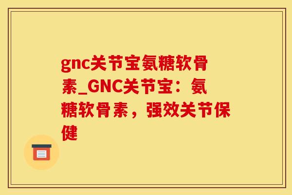 gnc关节宝氨糖软骨素_GNC关节宝：氨糖软骨素，强效关节保健