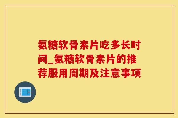 氨糖软骨素片吃多长时间_氨糖软骨素片的推荐服用周期及注意事项