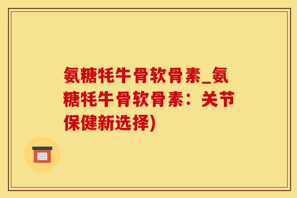 氨糖牦牛骨软骨素_氨糖牦牛骨软骨素：关节保健新选择)