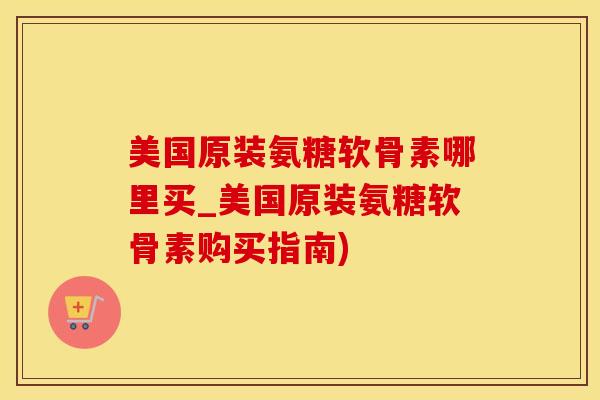 美国原装氨糖软骨素哪里买_美国原装氨糖软骨素购买指南)