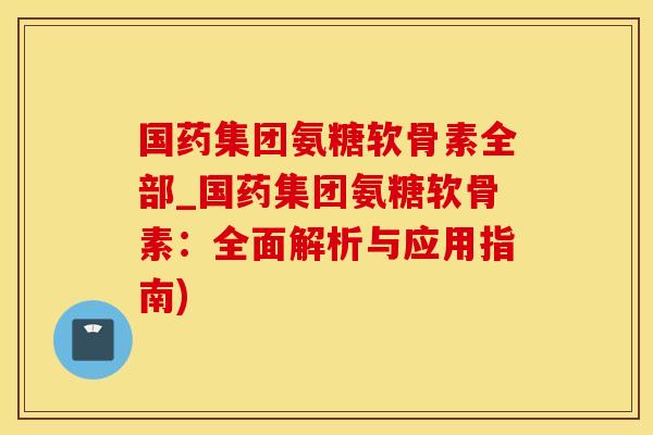 国药集团氨糖软骨素全部_国药集团氨糖软骨素：全面解析与应用指南)
