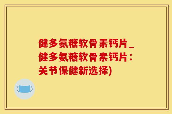 健多氨糖软骨素钙片_健多氨糖软骨素钙片：关节保健新选择)