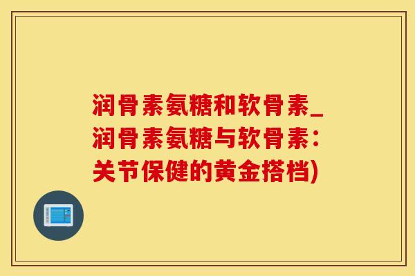 润骨素氨糖和软骨素_润骨素氨糖与软骨素：关节保健的黄金搭档)