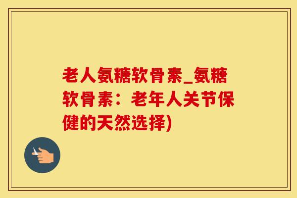 老人氨糖软骨素_氨糖软骨素：老年人关节保健的天然选择)
