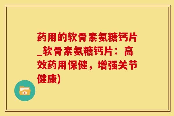药用的软骨素氨糖钙片_软骨素氨糖钙片：高效药用保健，增强关节健康)