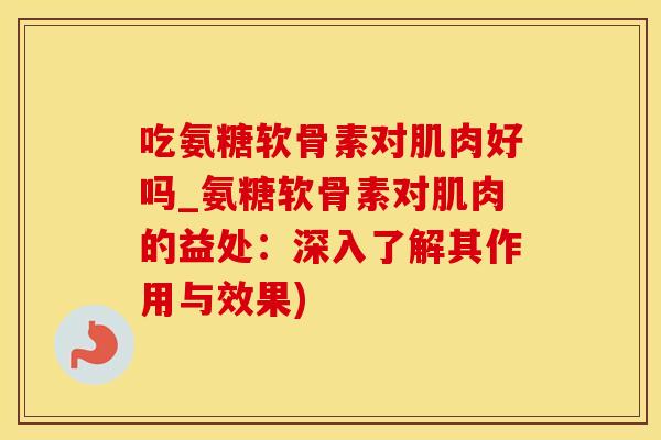吃氨糖软骨素对肌肉好吗_氨糖软骨素对肌肉的益处：深入了解其作用与效果)