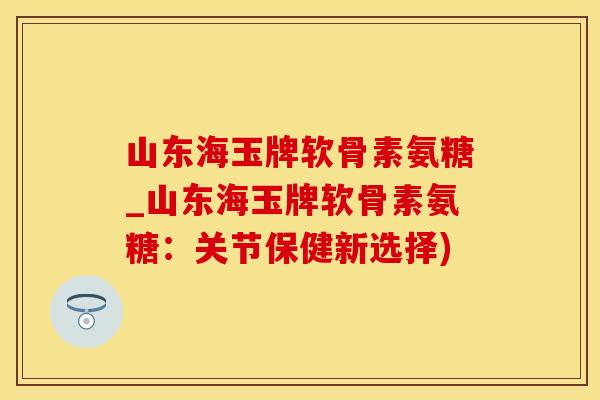 山东海玉牌软骨素氨糖_山东海玉牌软骨素氨糖：关节保健新选择)