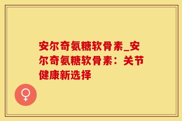 安尔奇氨糖软骨素_安尔奇氨糖软骨素：关节健康新选择