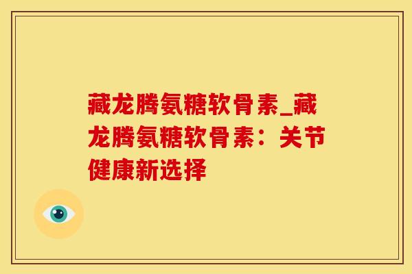 藏龙腾氨糖软骨素_藏龙腾氨糖软骨素：关节健康新选择