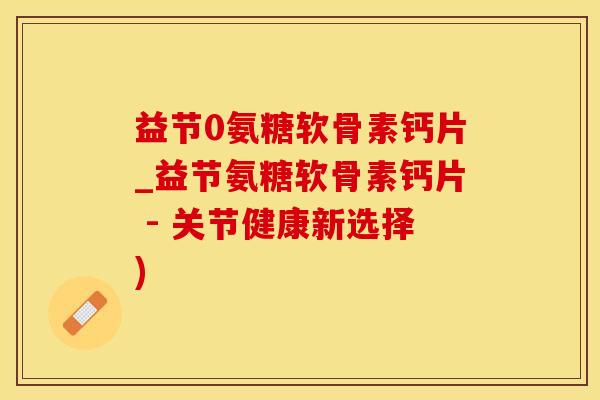 益节0氨糖软骨素钙片_益节氨糖软骨素钙片 - 关节健康新选择)