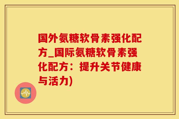 国外氨糖软骨素强化配方_国际氨糖软骨素强化配方：提升关节健康与活力)