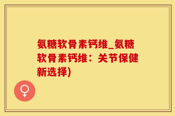 氨糖软骨素钙维_氨糖软骨素钙维：关节保健新选择)