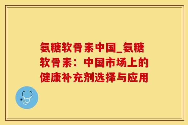 氨糖软骨素中国_氨糖软骨素：中国市场上的健康补充剂选择与应用