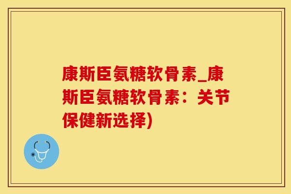 康斯臣氨糖软骨素_康斯臣氨糖软骨素：关节保健新选择)