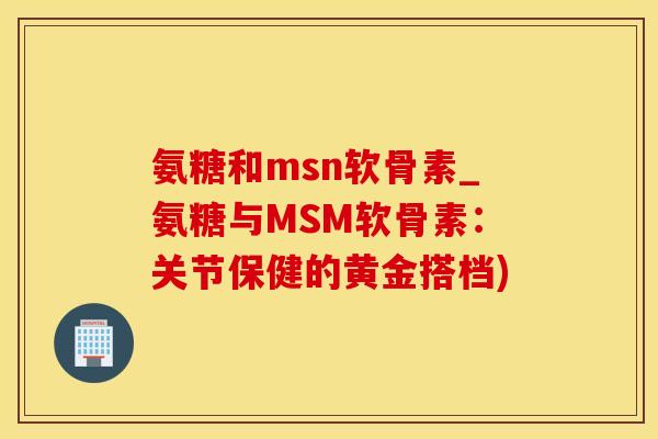 氨糖和msn软骨素_氨糖与MSM软骨素：关节保健的黄金搭档)