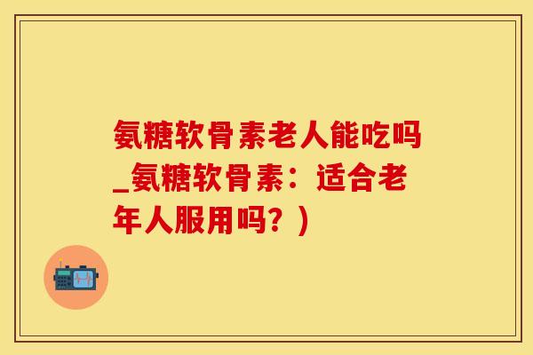 氨糖软骨素老人能吃吗_氨糖软骨素：适合老年人服用吗？)