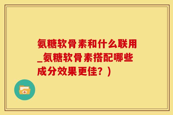 氨糖软骨素和什么联用_氨糖软骨素搭配哪些成分效果更佳？)