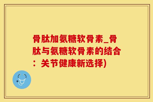 骨肽加氨糖软骨素_骨肽与氨糖软骨素的结合：关节健康新选择)