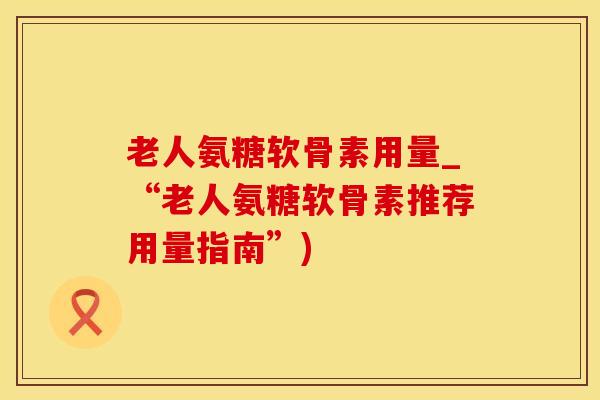 老人氨糖软骨素用量_“老人氨糖软骨素推荐用量指南”)