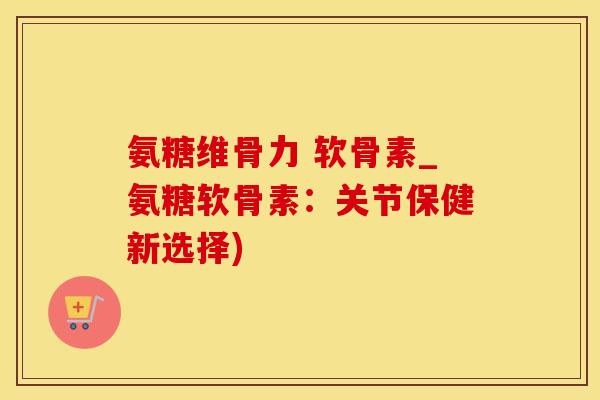 氨糖维骨力 软骨素_氨糖软骨素：关节保健新选择)