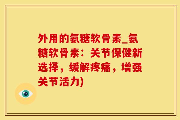 外用的氨糖软骨素_氨糖软骨素：关节保健新选择，缓解疼痛，增强关节活力)