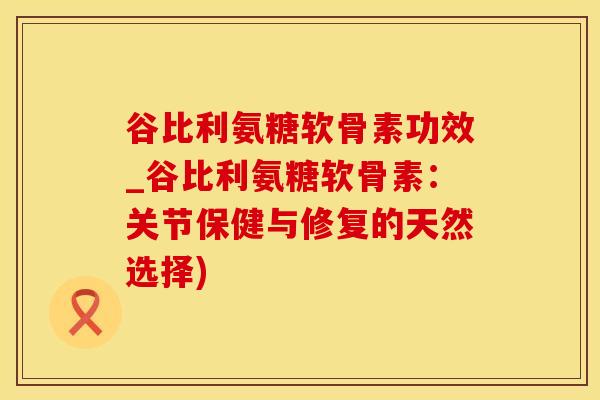 谷比利氨糖软骨素功效_谷比利氨糖软骨素：关节保健与修复的天然选择)