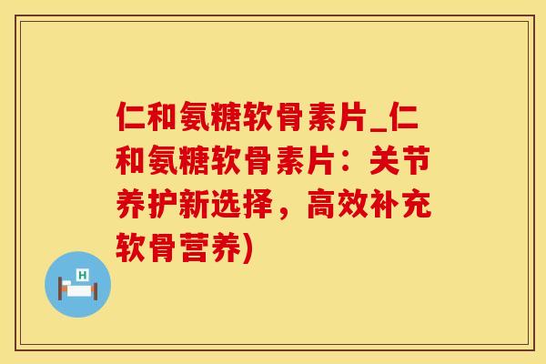 仁和氨糖软骨素片_仁和氨糖软骨素片：关节养护新选择，高效补充软骨营养)