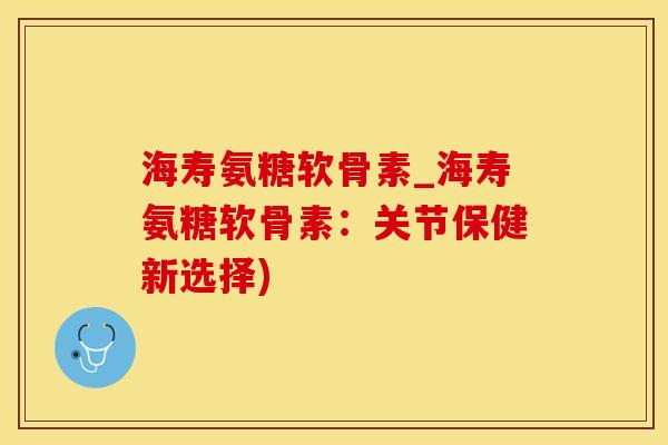 海寿氨糖软骨素_海寿氨糖软骨素：关节保健新选择)