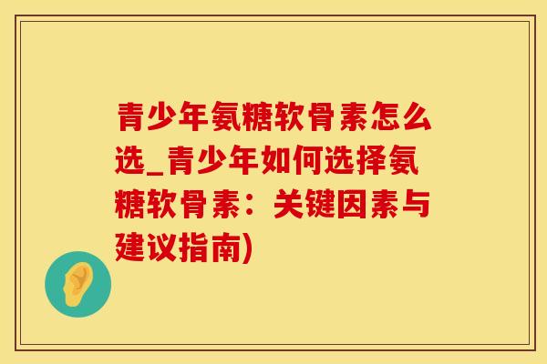 青少年氨糖软骨素怎么选_青少年如何选择氨糖软骨素：关键因素与建议指南)