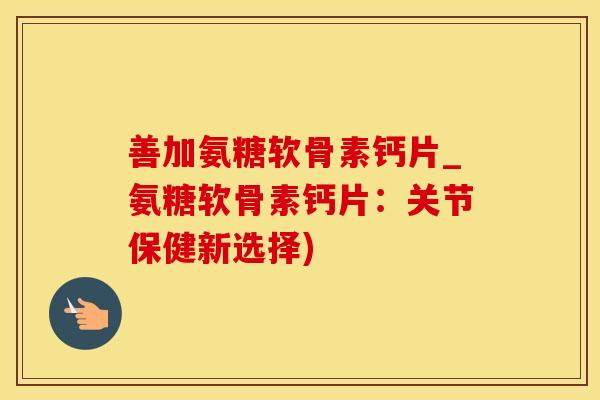 善加氨糖软骨素钙片_氨糖软骨素钙片：关节保健新选择)