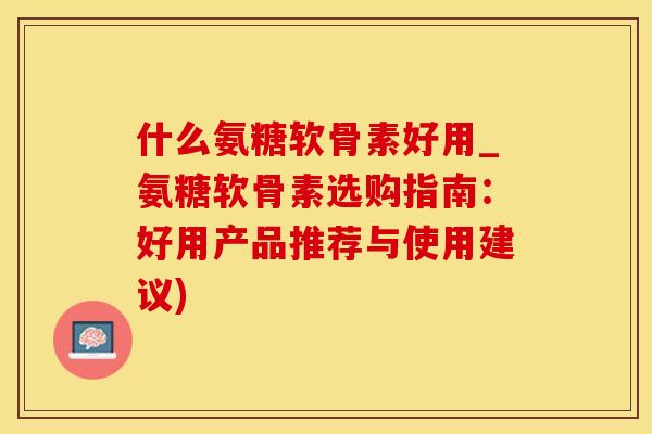 什么氨糖软骨素好用_氨糖软骨素选购指南：好用产品推荐与使用建议)