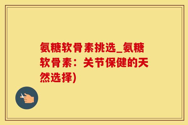 氨糖软骨素挑选_氨糖软骨素：关节保健的天然选择)
