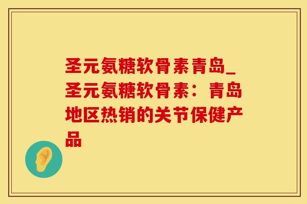圣元氨糖软骨素青岛_圣元氨糖软骨素：青岛地区热销的关节保健产品