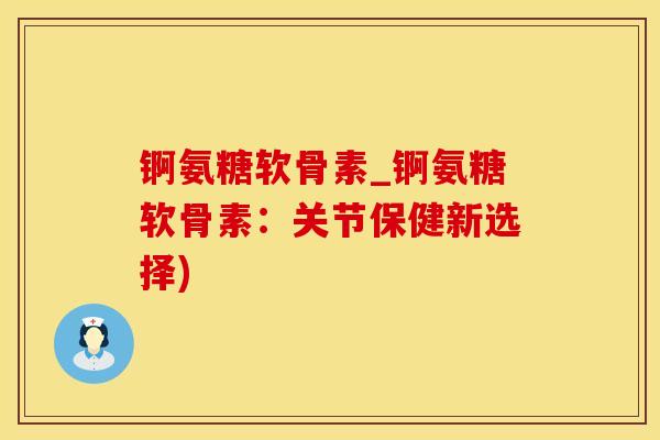 锕氨糖软骨素_锕氨糖软骨素：关节保健新选择)