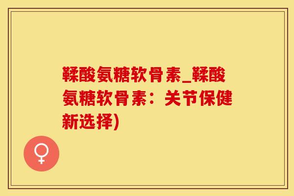 鞣酸氨糖软骨素_鞣酸氨糖软骨素：关节保健新选择)