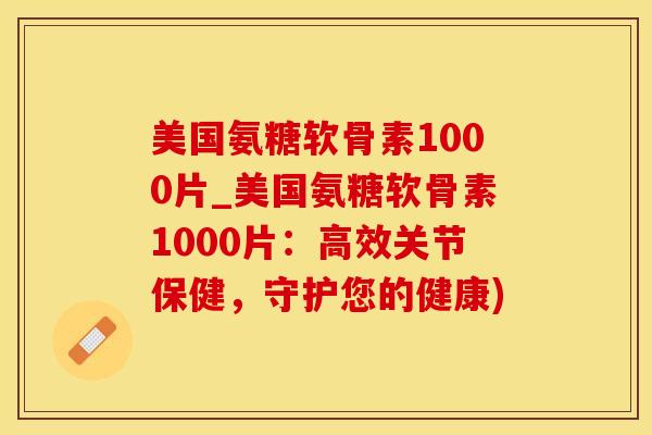 美国氨糖软骨素1000片_美国氨糖软骨素1000片：高效关节保健，守护您的健康)