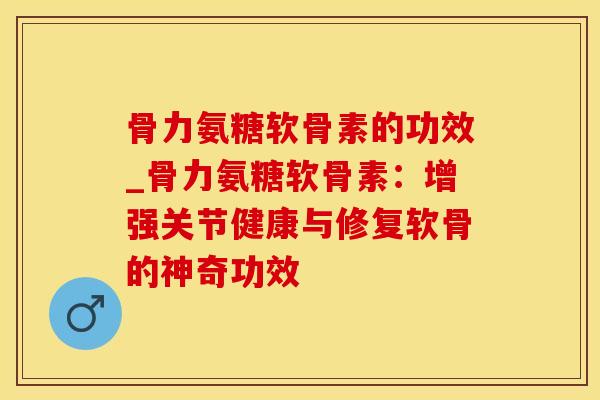 骨力氨糖软骨素的功效_骨力氨糖软骨素：增强关节健康与修复软骨的神奇功效