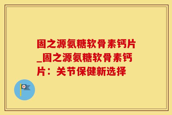 固之源氨糖软骨素钙片_固之源氨糖软骨素钙片：关节保健新选择