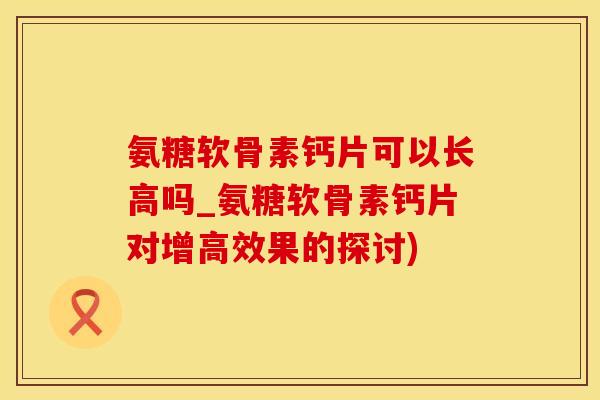 氨糖软骨素钙片可以长高吗_氨糖软骨素钙片对增高效果的探讨)
