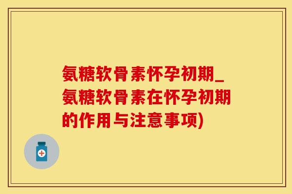 氨糖软骨素怀孕初期_氨糖软骨素在怀孕初期的作用与注意事项)