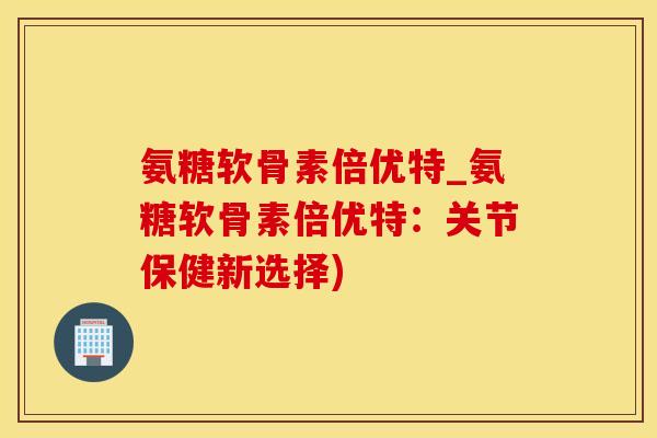 氨糖软骨素倍优特_氨糖软骨素倍优特：关节保健新选择)
