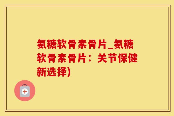 氨糖软骨素骨片_氨糖软骨素骨片：关节保健新选择)