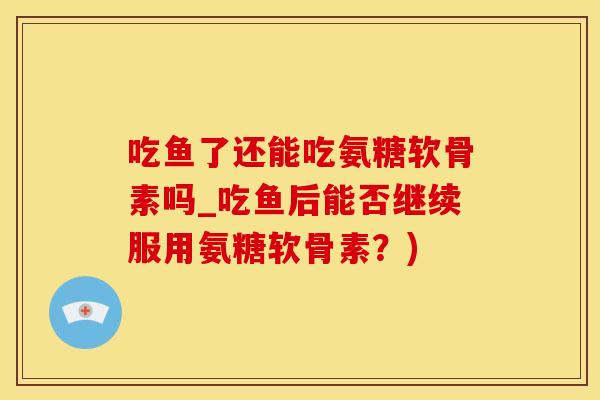 吃鱼了还能吃氨糖软骨素吗_吃鱼后能否继续服用氨糖软骨素？)