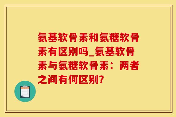 氨基软骨素和氨糖软骨素有区别吗_氨基软骨素与氨糖软骨素：两者之间有何区别？